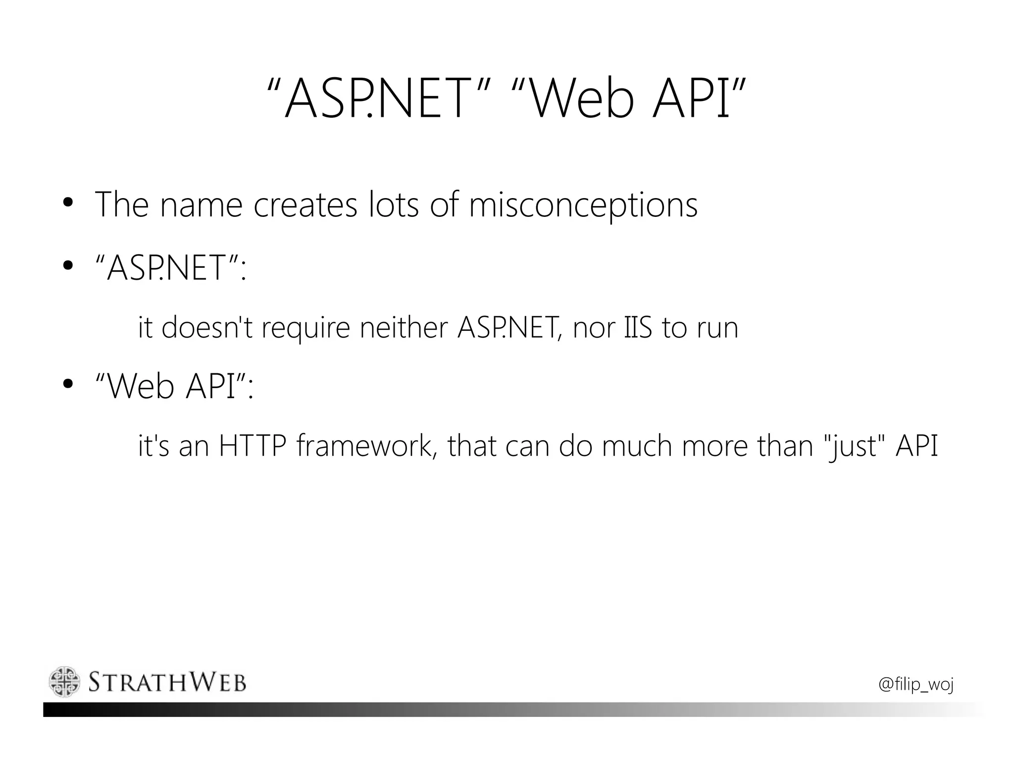 “ASP.NET” “Web API”
●
    The name creates lots of misconceptions
●
    “ASP.NET”:
      it doesn't require neither ASP.NET, nor IIS to run
●
    “Web API”:
      it's an HTTP framework, that can do much more than "just" API




                                                              @filip_woj
 