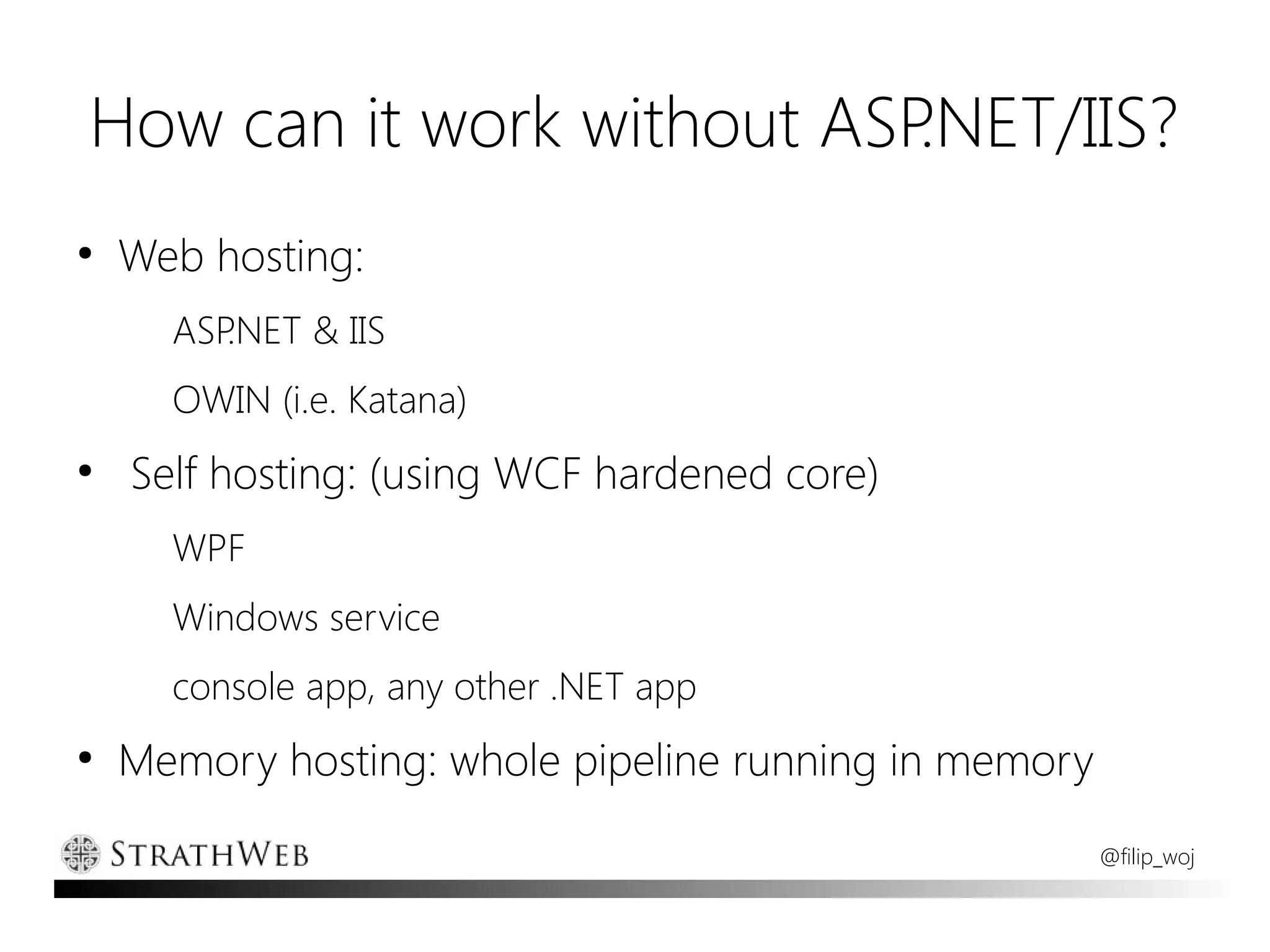 How can it work without ASP.NET/IIS?
●
    Web hosting:
      ASP.NET & IIS
      OWIN (i.e. Katana)
●
    Self hosting: (using WCF hardened core)
      WPF
      Windows service
      console app, any other .NET app
●
    Memory hosting: whole pipeline running in memory
                                                       @filip_woj
 