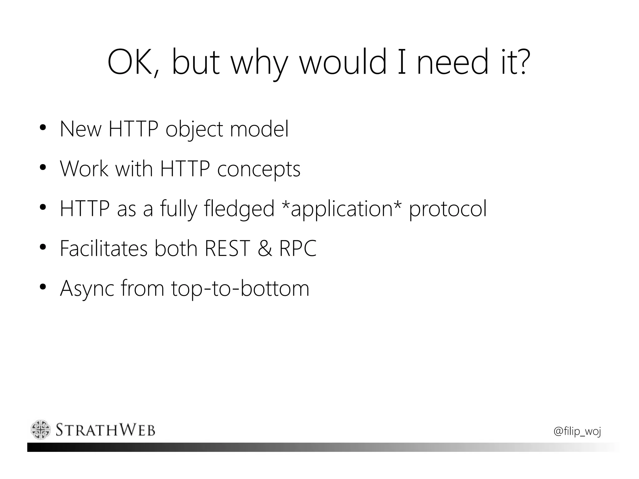 OK, but why would I need it?
●
    New HTTP object model
●
    Work with HTTP concepts
●
    HTTP as a fully fledged *application* protocol
●
    Facilitates both REST & RPC
●
    Async from top-to-bottom




                                                     @filip_woj
 