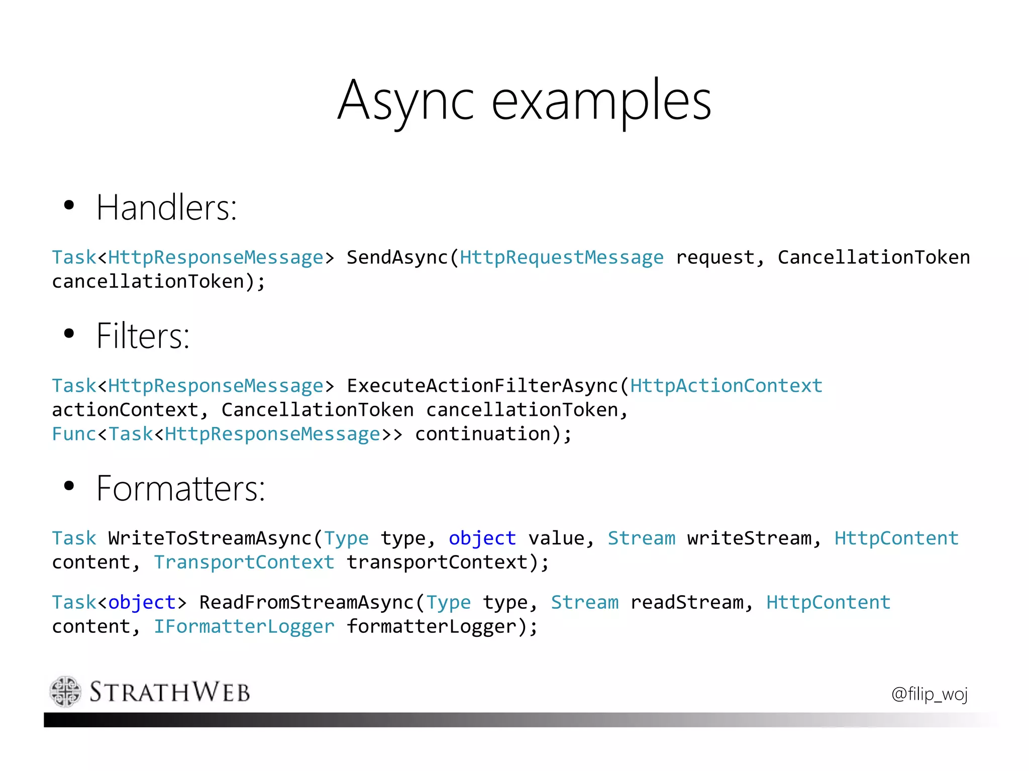 Async examples
●
    Handlers:
Task<HttpResponseMessage> SendAsync(HttpRequestMessage request, CancellationToken
cancellationToken);

●
    Filters:
Task<HttpResponseMessage> ExecuteActionFilterAsync(HttpActionContext
actionContext, CancellationToken cancellationToken,
Func<Task<HttpResponseMessage>> continuation);

●
    Formatters:
Task WriteToStreamAsync(Type type, object value, Stream writeStream, HttpContent
content, TransportContext transportContext);
Task<object> ReadFromStreamAsync(Type type, Stream readStream, HttpContent
content, IFormatterLogger formatterLogger);


                                                                         @filip_woj
 