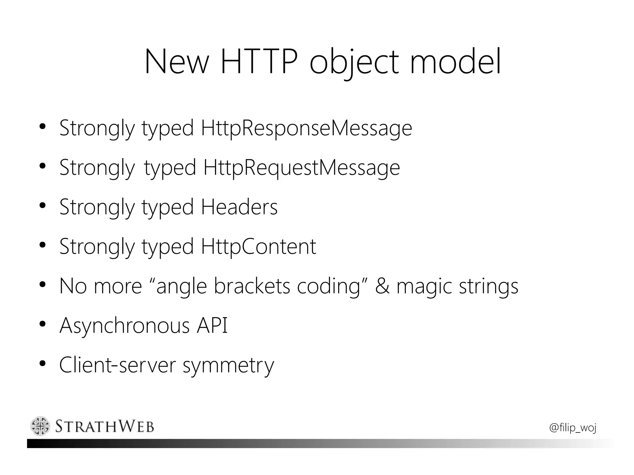 New HTTP object model
●
    Strongly typed HttpResponseMessage
●
    Strongly typed HttpRequestMessage
●
    Strongly typed Headers
●
    Strongly typed HttpContent
●
    No more “angle brackets coding” & magic strings
●
    Asynchronous API
●
    Client-server symmetry

                                                      @filip_woj
 