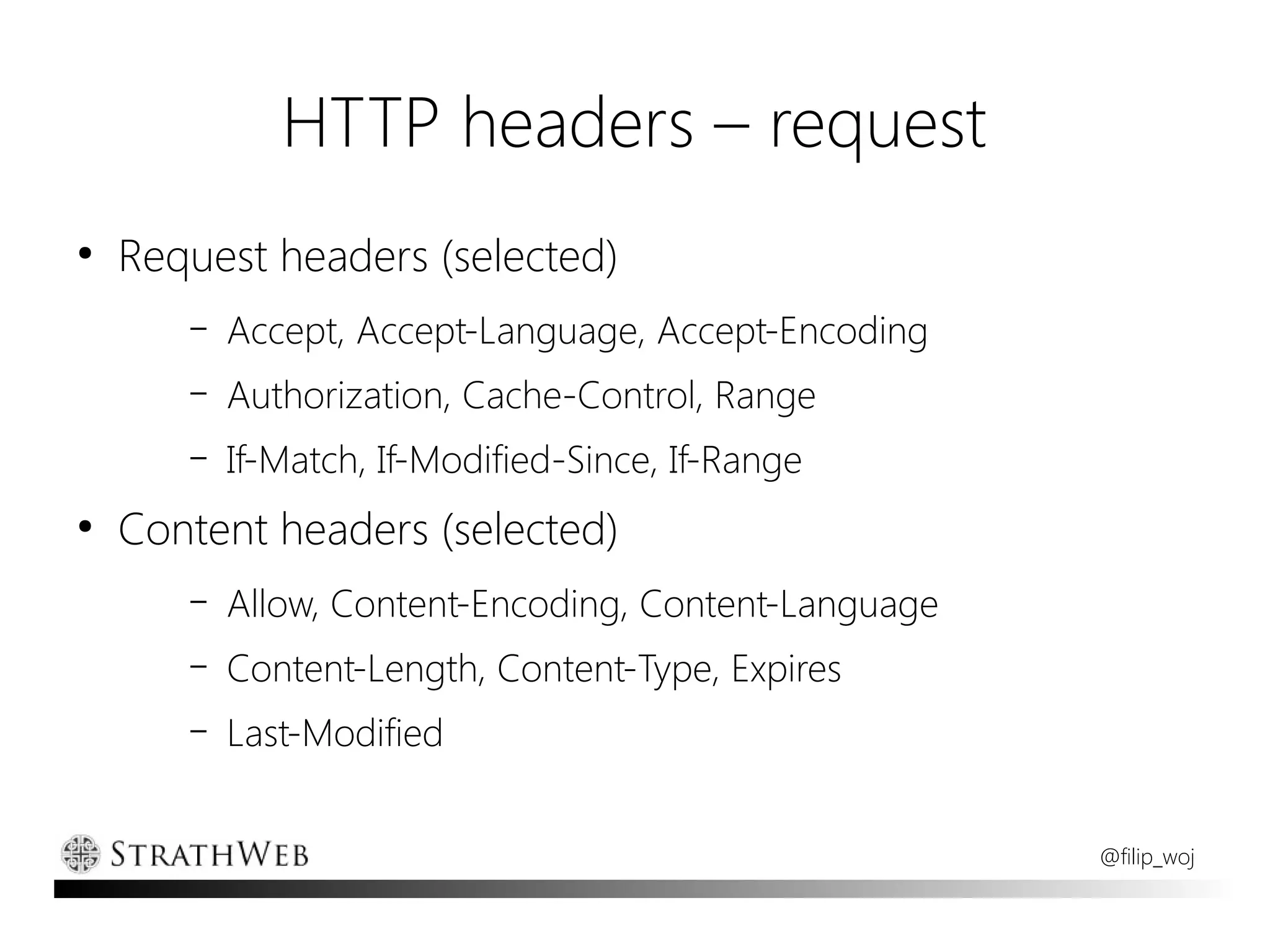 HTTP headers – request
●
    Request headers (selected)
       –   Accept, Accept-Language, Accept-Encoding
       –   Authorization, Cache-Control, Range
       –   If-Match, If-Modified-Since, If-Range
●
    Content headers (selected)
       –   Allow, Content-Encoding, Content-Language
       –   Content-Length, Content-Type, Expires
       –   Last-Modified


                                                       @filip_woj
 