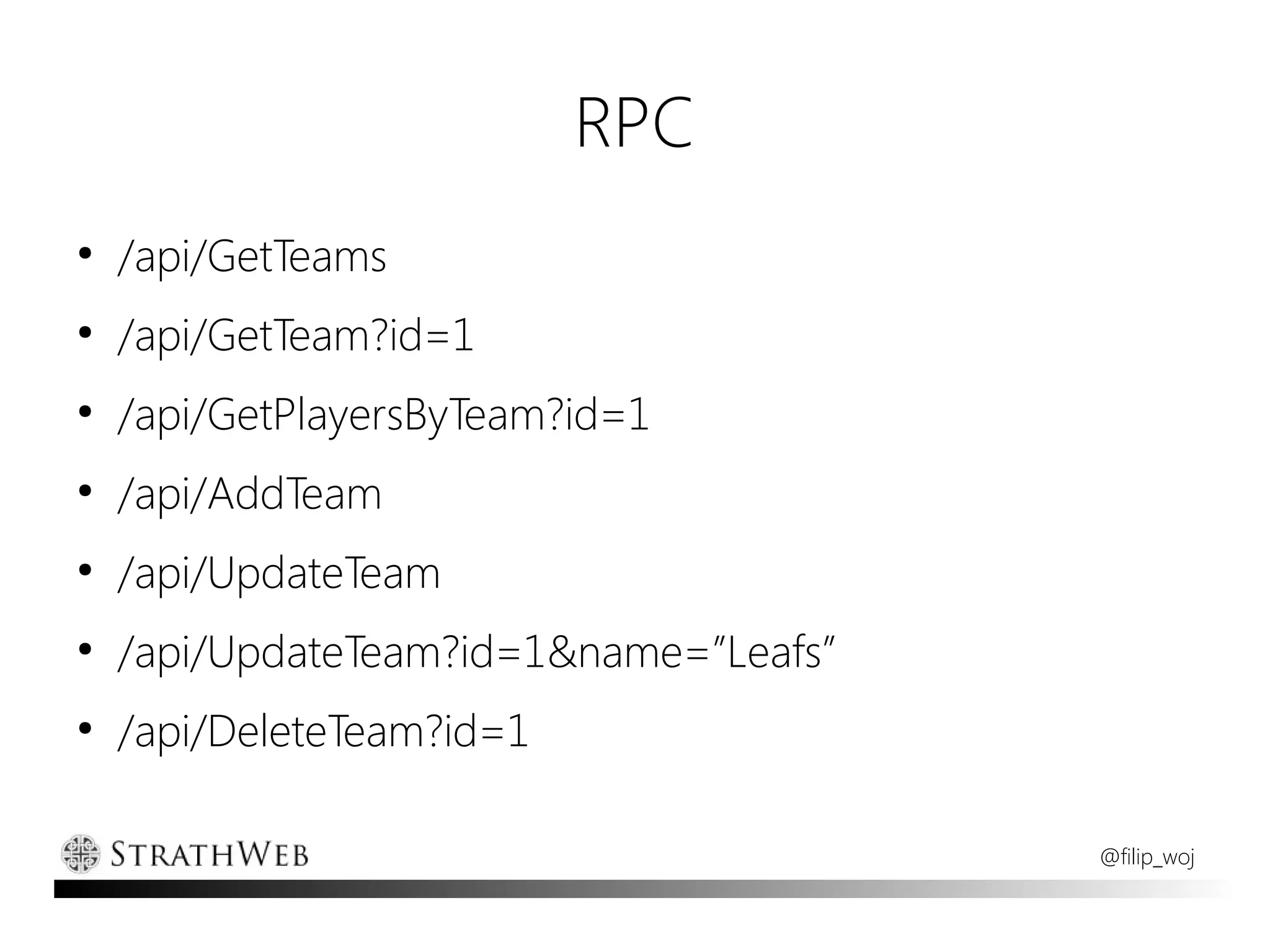 RPC
●
    /api/GetTeams
●
    /api/GetTeam?id=1
●
    /api/GetPlayersByTeam?id=1
●
    /api/AddTeam
●
    /api/UpdateTeam
●
    /api/UpdateTeam?id=1&name=”Leafs”
●
    /api/DeleteTeam?id=1

                                        @filip_woj
 