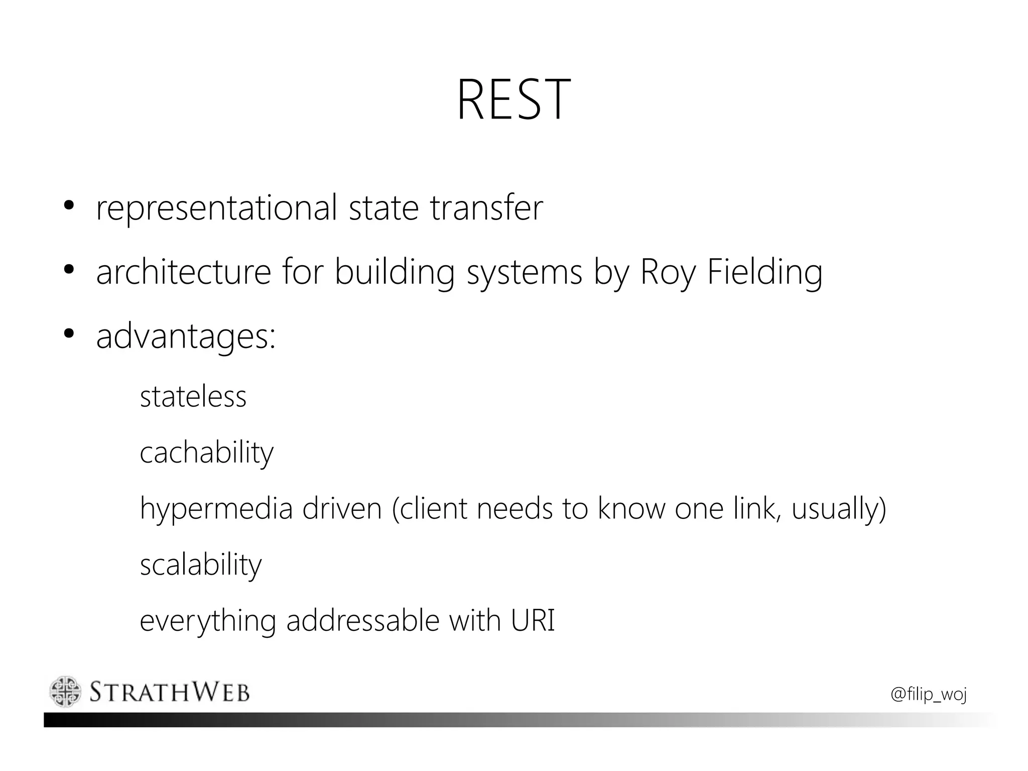 REST
●
    representational state transfer
●
    architecture for building systems by Roy Fielding
●
    advantages:
       stateless
       cachability
       hypermedia driven (client needs to know one link, usually)
       scalability
       everything addressable with URI

                                                                    @filip_woj
 