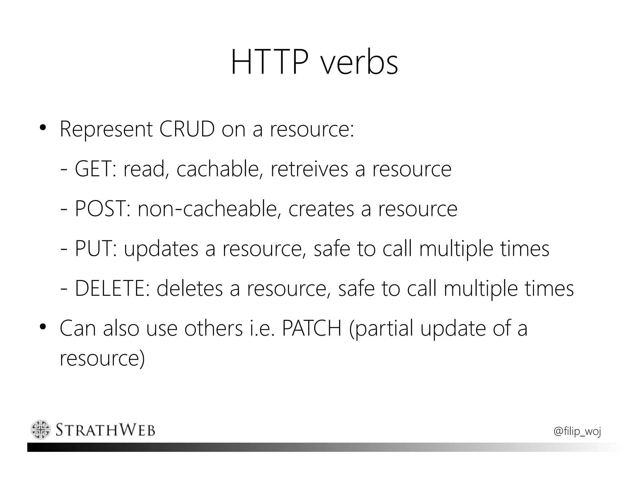 HTTP verbs
●
    Represent CRUD on a resource:
    - GET: read, cachable, retreives a resource
    - POST: non-cacheable, creates a resource
    - PUT: updates a resource, safe to call multiple times
    - DELETE: deletes a resource, safe to call multiple times
●
    Can also use others i.e. PATCH (partial update of a
    resource)


                                                             @filip_woj
 