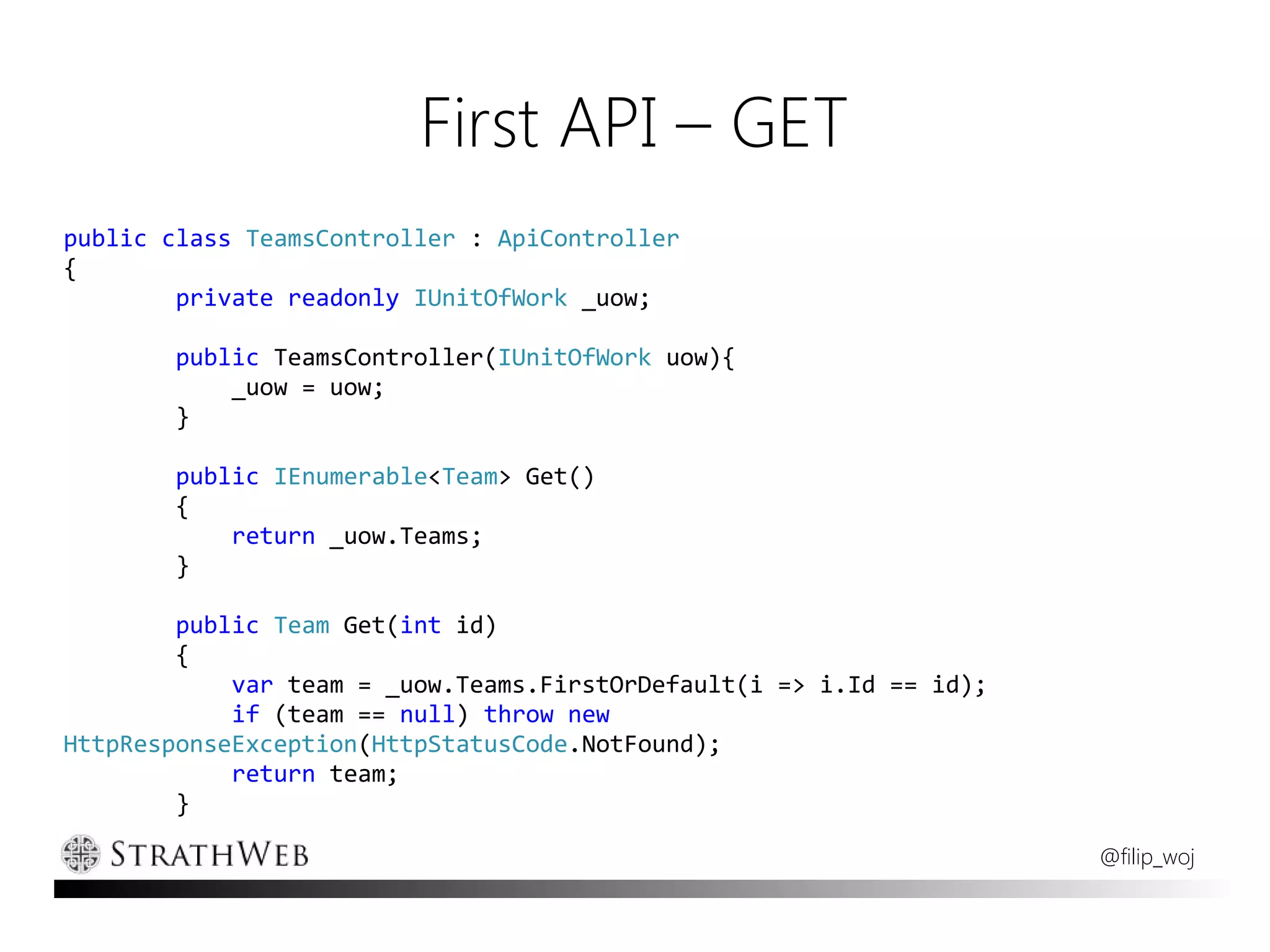 First API – GET
public class TeamsController : ApiController
{
        private readonly IUnitOfWork _uow;

        public TeamsController(IUnitOfWork uow){
            _uow = uow;
        }

        public IEnumerable<Team> Get()
        {
            return _uow.Teams;
        }

        public Team Get(int id)
        {
            var team = _uow.Teams.FirstOrDefault(i => i.Id == id);
            if (team == null) throw new
HttpResponseException(HttpStatusCode.NotFound);
            return team;
        }

                                                                     @filip_woj
 