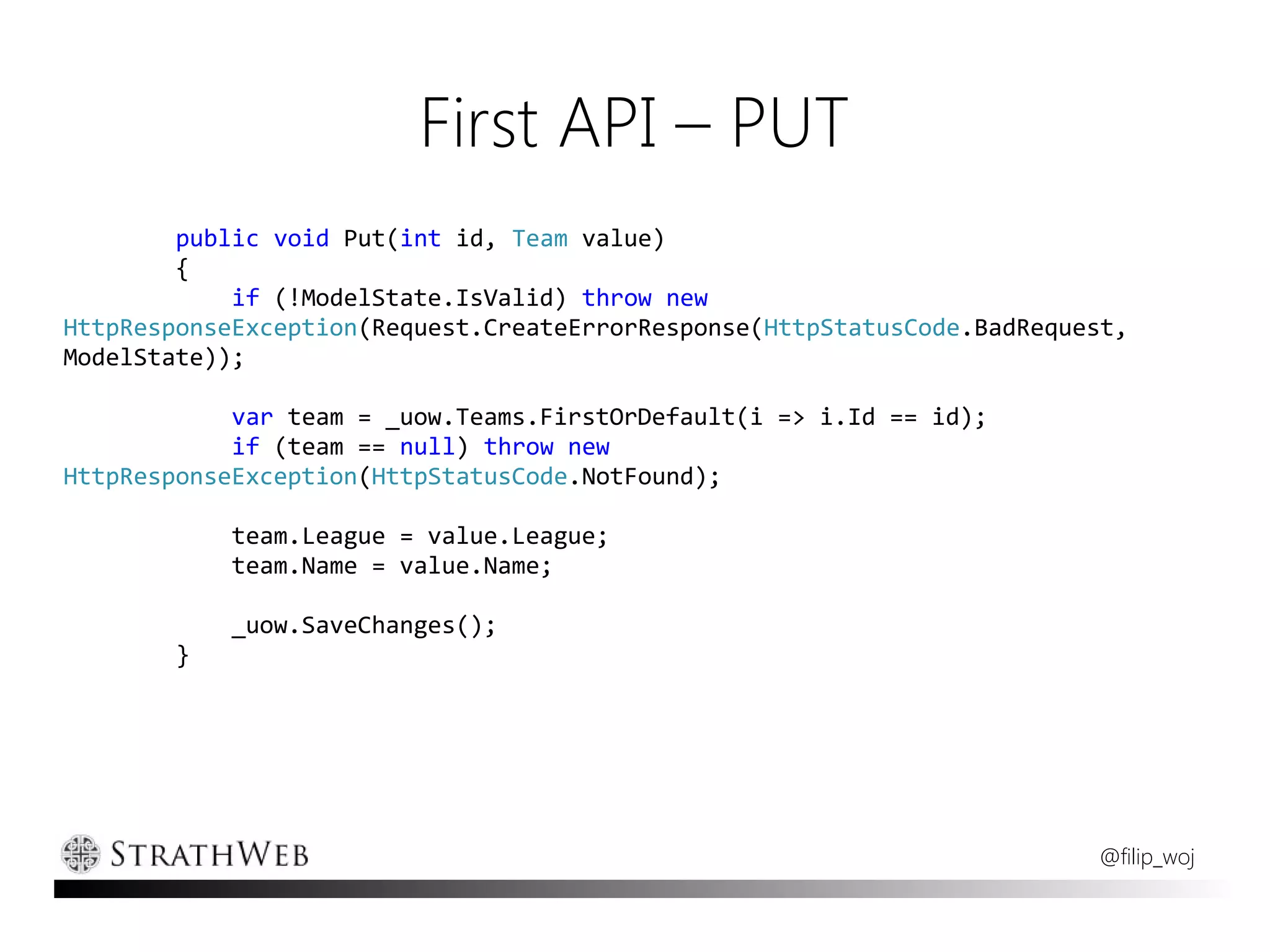 First API – PUT
        public void Put(int id, Team value)
        {
            if (!ModelState.IsValid) throw new
HttpResponseException(Request.CreateErrorResponse(HttpStatusCode.BadRequest,
ModelState));

            var team = _uow.Teams.FirstOrDefault(i => i.Id == id);
            if (team == null) throw new
HttpResponseException(HttpStatusCode.NotFound);

            team.League = value.League;
            team.Name = value.Name;

            _uow.SaveChanges();
        }




                                                                         @filip_woj
 