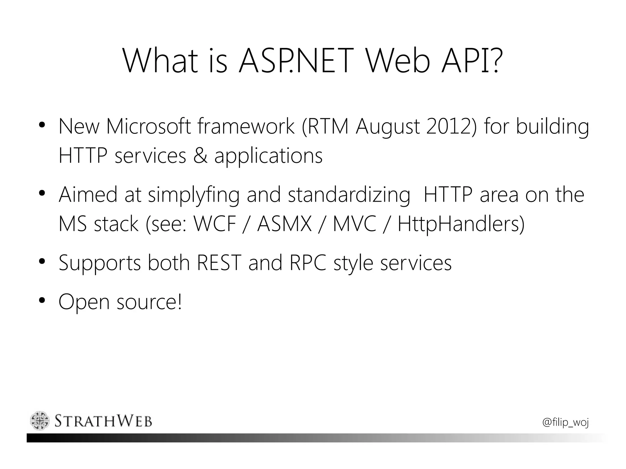 What is ASP.NET Web API?
●
    New Microsoft framework (RTM August 2012) for building
    HTTP services & applications
●
    Aimed at simplyfing and standardizing HTTP area on the
    MS stack (see: WCF / ASMX / MVC / HttpHandlers)
●
    Supports both REST and RPC style services
●
    Open source!




                                                     @filip_woj
 