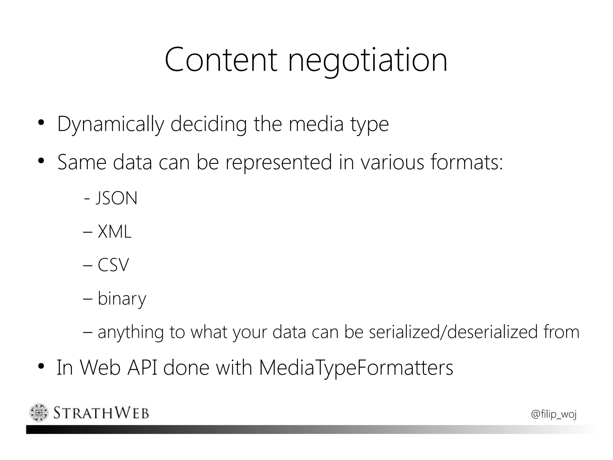 Content negotiation
●
    Dynamically deciding the media type
●
    Same data can be represented in various formats:
      - JSON
      – XML
      – CSV
      – binary
      – anything to what your data can be serialized/deserialized from
●
    In Web API done with MediaTypeFormatters
                                                               @filip_woj
 