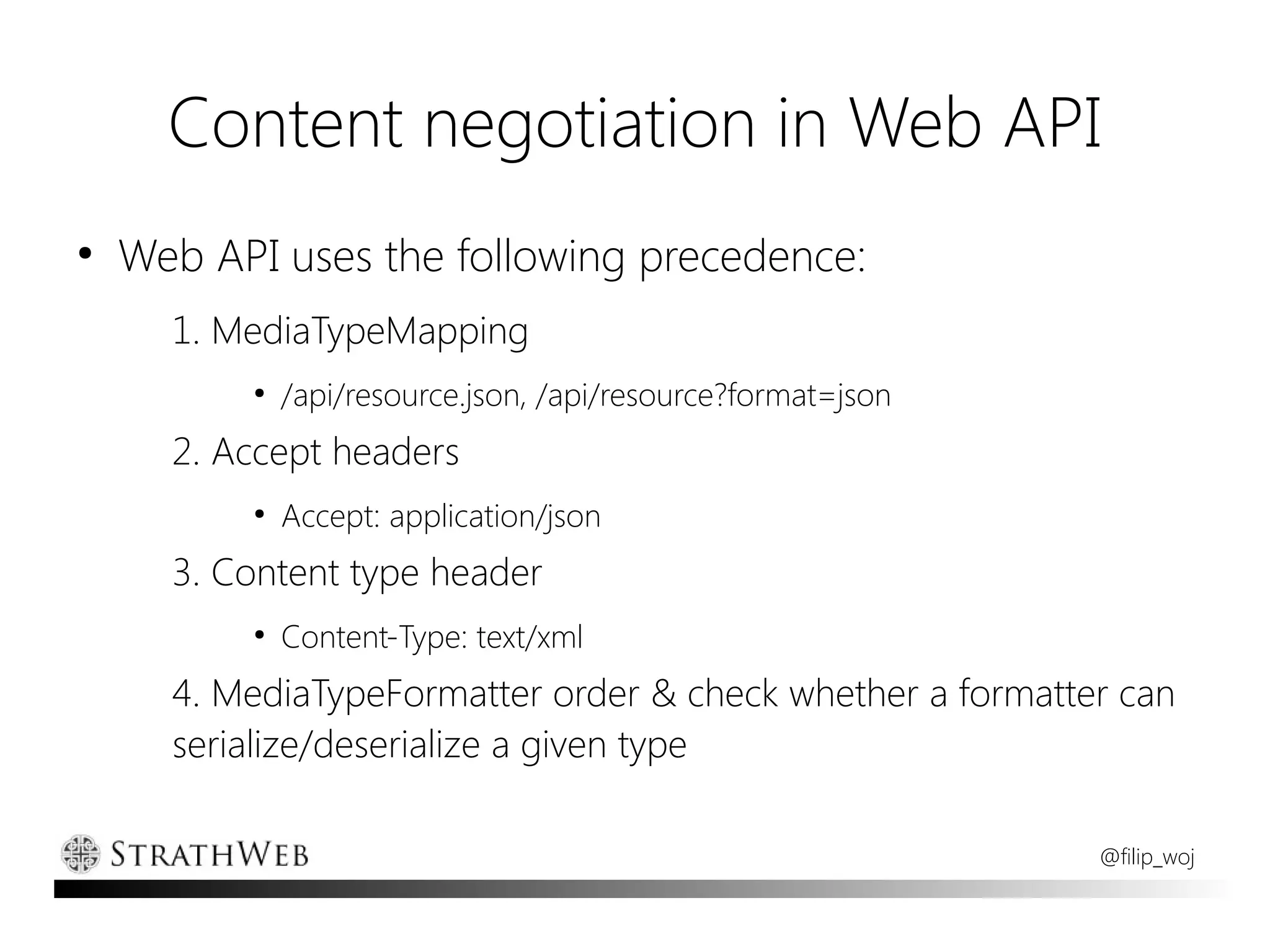 Content negotiation in Web API
●
    Web API uses the following precedence:
      1. MediaTypeMapping
          ●
              /api/resource.json, /api/resource?format=json
      2. Accept headers
          ●
              Accept: application/json
      3. Content type header
          ●
              Content-Type: text/xml
      4. MediaTypeFormatter order & check whether a formatter can
      serialize/deserialize a given type

                                                              @filip_woj
 