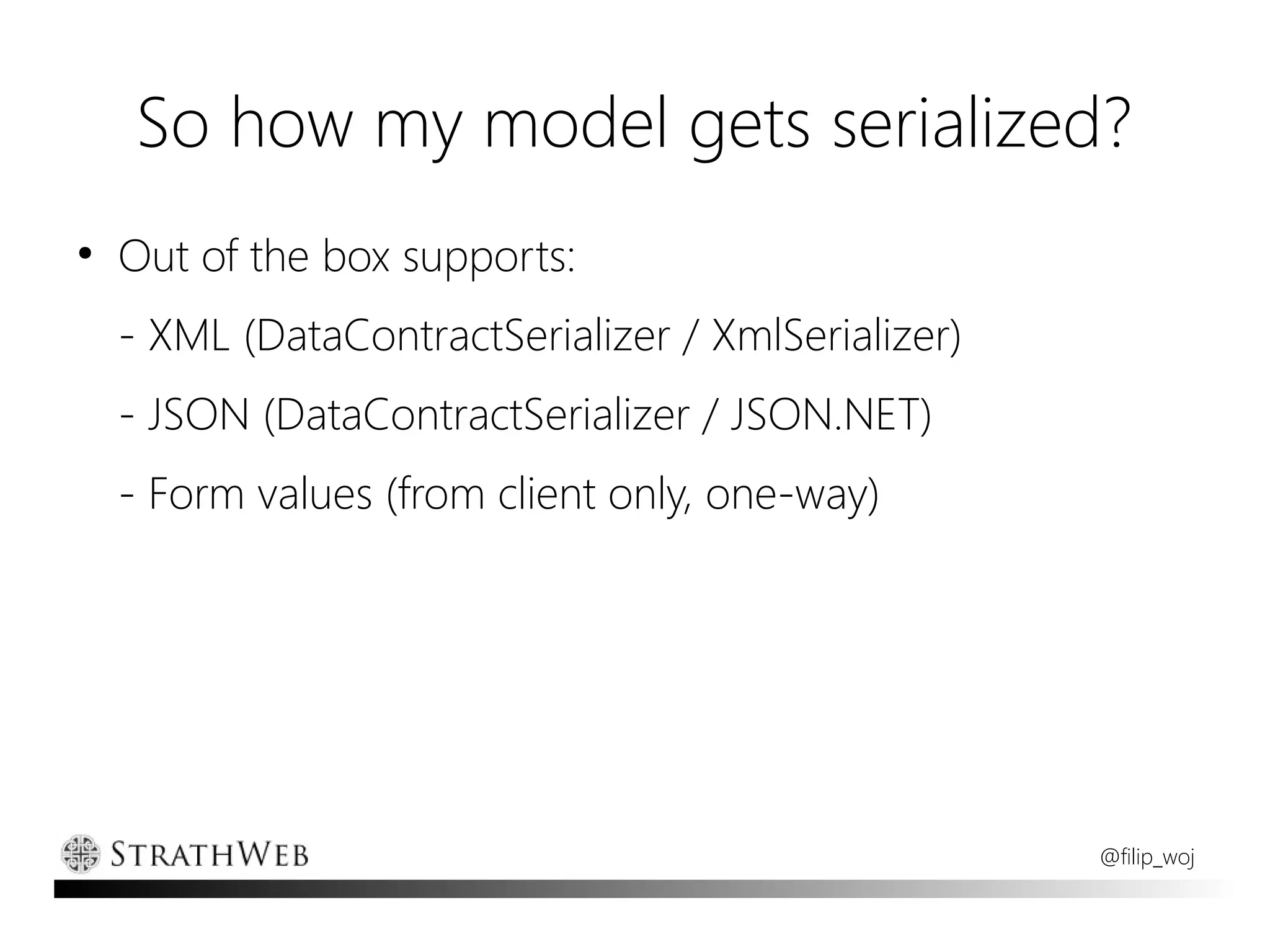 So how my model gets serialized?
●
    Out of the box supports:
    - XML (DataContractSerializer / XmlSerializer)
    - JSON (DataContractSerializer / JSON.NET)
    - Form values (from client only, one-way)




                                                     @filip_woj
 