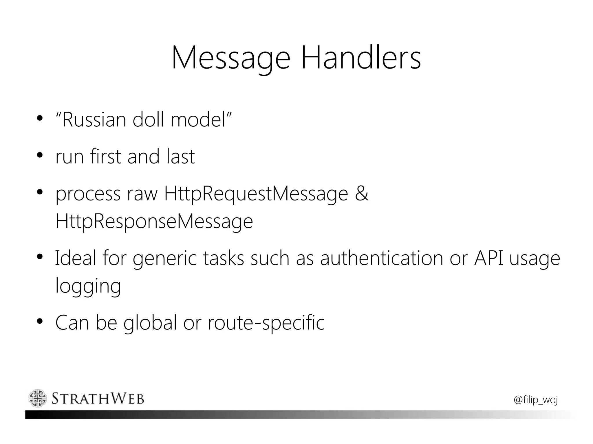Message Handlers
●
    “Russian doll model”
●
    run first and last
●
    process raw HttpRequestMessage &
    HttpResponseMessage
●
    Ideal for generic tasks such as authentication or API usage
    logging
●
    Can be global or route-specific


                                                         @filip_woj
 