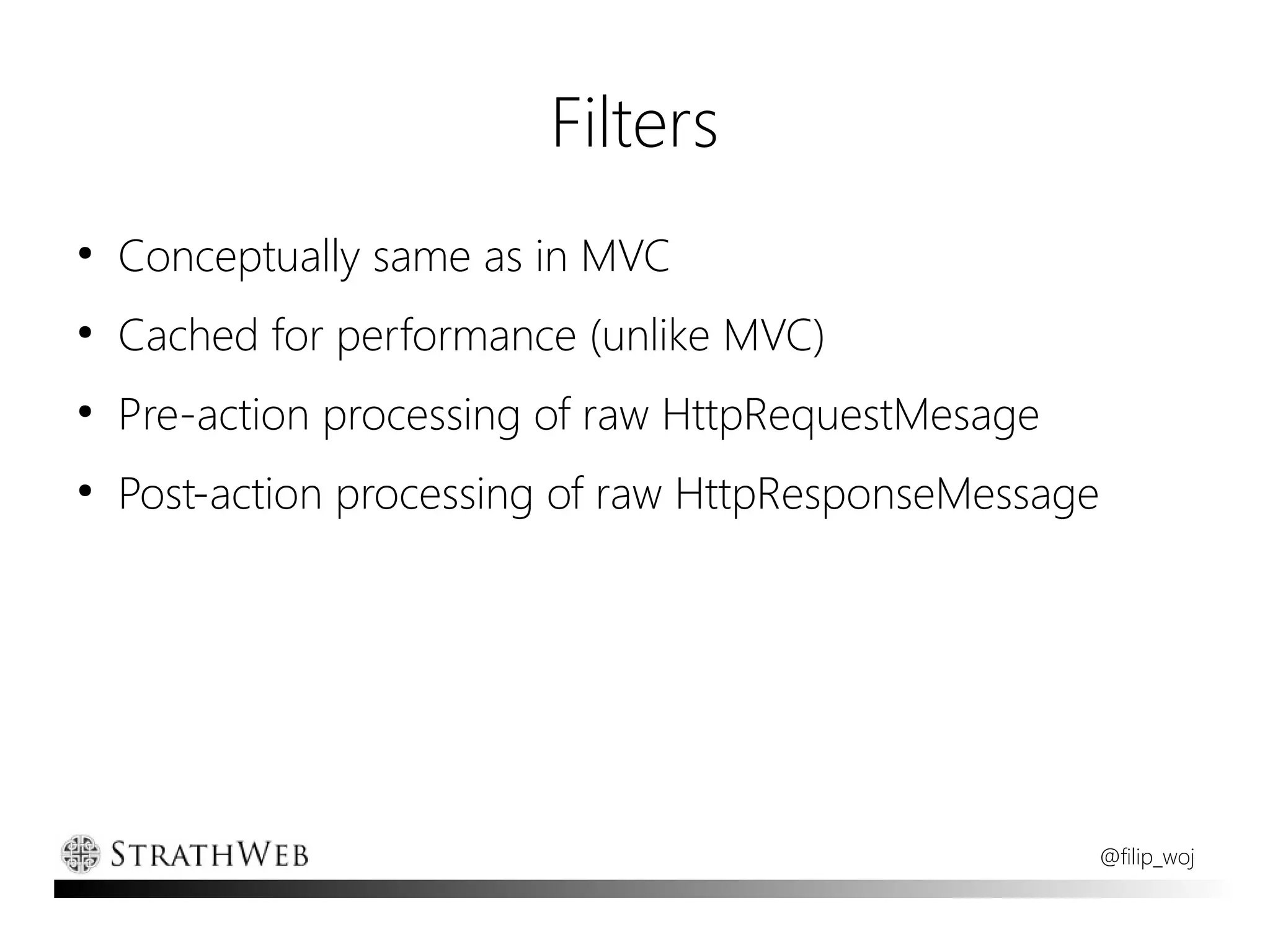 Filters
●
    Conceptually same as in MVC
●
    Cached for performance (unlike MVC)
●
    Pre-action processing of raw HttpRequestMesage
●
    Post-action processing of raw HttpResponseMessage




                                                     @filip_woj
 