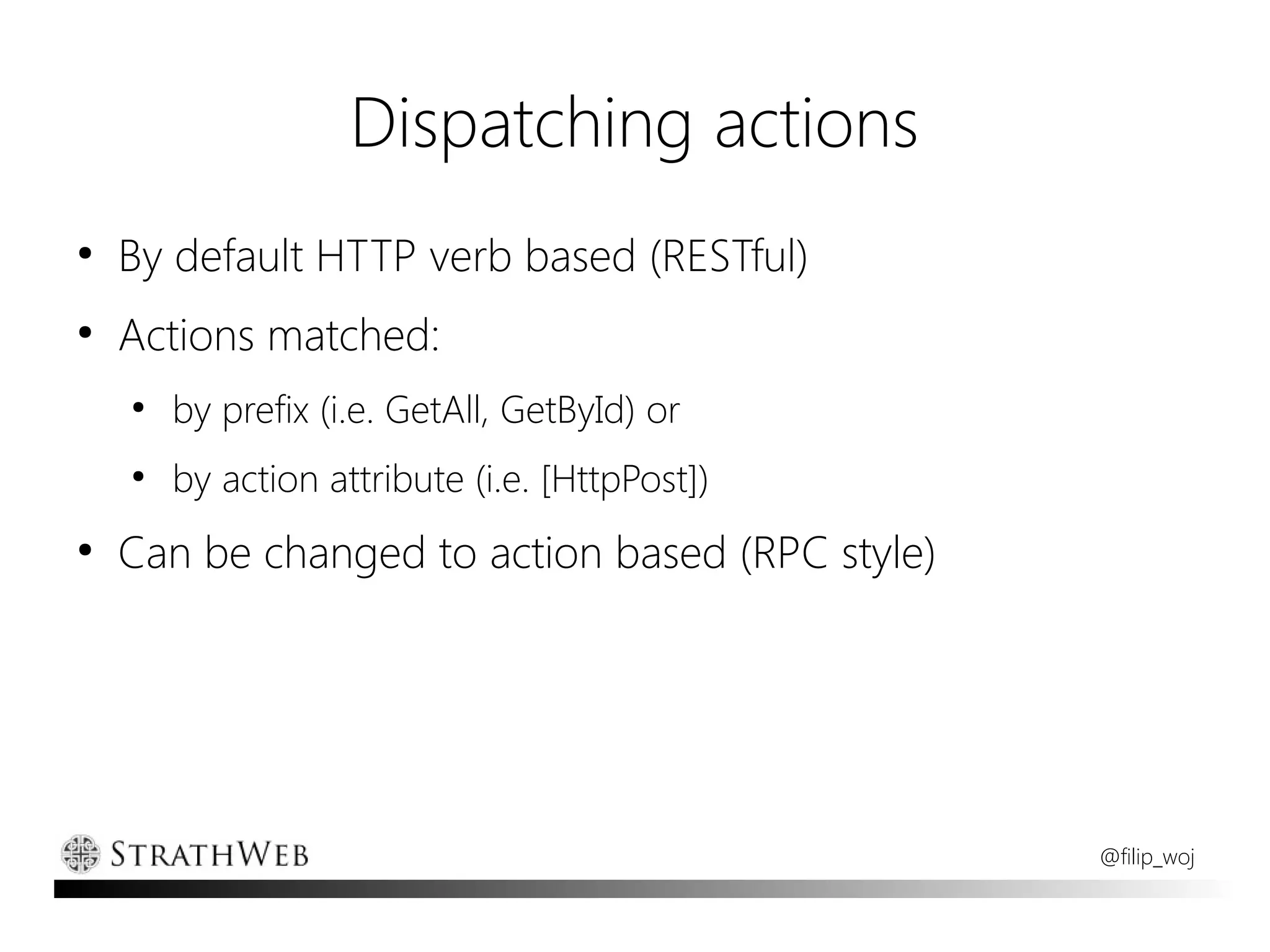 Dispatching actions
●
    By default HTTP verb based (RESTful)
●
    Actions matched:
    ●
        by prefix (i.e. GetAll, GetById) or
    ●
        by action attribute (i.e. [HttpPost])
●
    Can be changed to action based (RPC style)




                                                 @filip_woj
 