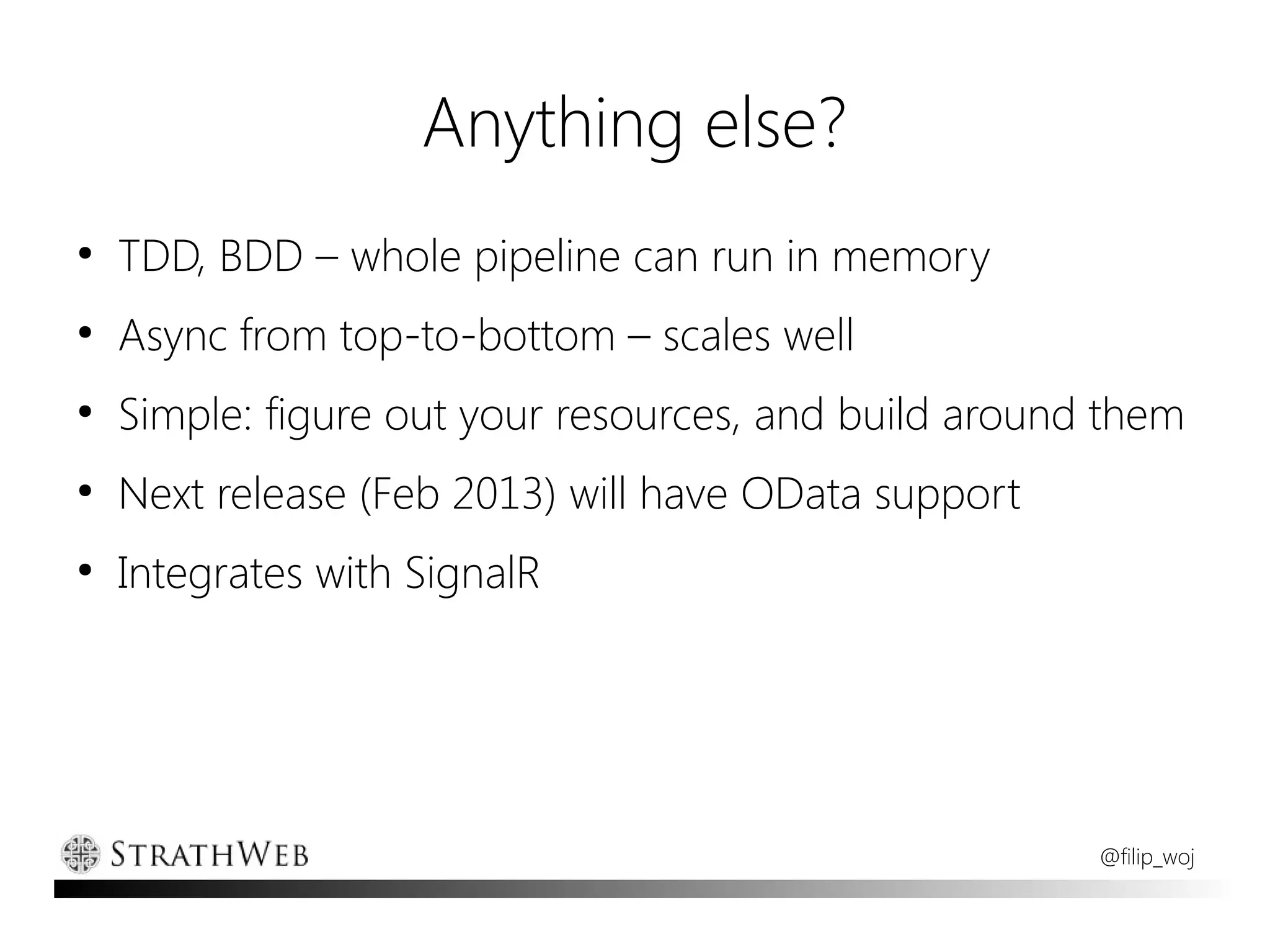 Anything else?
●
    TDD, BDD – whole pipeline can run in memory
●
    Async from top-to-bottom – scales well
●
    Simple: figure out your resources, and build around them
●
    Next release (Feb 2013) will have OData support
●
    Integrates with SignalR




                                                       @filip_woj
 