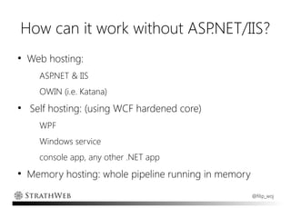 How can it work without ASP.NET/IIS?
●
    Web hosting:
      ASP.NET & IIS
      OWIN (i.e. Katana)
●
    Self hosting: (using WCF hardened core)
      WPF
      Windows service
      console app, any other .NET app
●
    Memory hosting: whole pipeline running in memory
                                                       @filip_woj
 