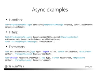 Async examples
●
    Handlers:
Task<HttpResponseMessage> SendAsync(HttpRequestMessage request, CancellationToken
cancellationToken);

●
    Filters:
Task<HttpResponseMessage> ExecuteActionFilterAsync(HttpActionContext
actionContext, CancellationToken cancellationToken,
Func<Task<HttpResponseMessage>> continuation);

●
    Formatters:
Task WriteToStreamAsync(Type type, object value, Stream writeStream, HttpContent
content, TransportContext transportContext);
Task<object> ReadFromStreamAsync(Type type, Stream readStream, HttpContent
content, IFormatterLogger formatterLogger);


                                                                         @filip_woj
 