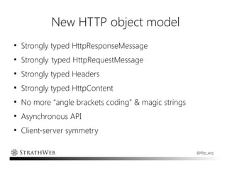 New HTTP object model
●
    Strongly typed HttpResponseMessage
●
    Strongly typed HttpRequestMessage
●
    Strongly typed Headers
●
    Strongly typed HttpContent
●
    No more “angle brackets coding” & magic strings
●
    Asynchronous API
●
    Client-server symmetry

                                                      @filip_woj
 