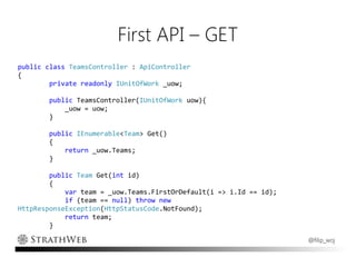 First API – GET
public class TeamsController : ApiController
{
        private readonly IUnitOfWork _uow;

        public TeamsController(IUnitOfWork uow){
            _uow = uow;
        }

        public IEnumerable<Team> Get()
        {
            return _uow.Teams;
        }

        public Team Get(int id)
        {
            var team = _uow.Teams.FirstOrDefault(i => i.Id == id);
            if (team == null) throw new
HttpResponseException(HttpStatusCode.NotFound);
            return team;
        }

                                                                     @filip_woj
 