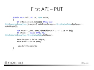 First API – PUT
        public void Put(int id, Team value)
        {
            if (!ModelState.IsValid) throw new
HttpResponseException(Request.CreateErrorResponse(HttpStatusCode.BadRequest,
ModelState));

            var team = _uow.Teams.FirstOrDefault(i => i.Id == id);
            if (team == null) throw new
HttpResponseException(HttpStatusCode.NotFound);

            team.League = value.League;
            team.Name = value.Name;

            _uow.SaveChanges();
        }




                                                                         @filip_woj
 