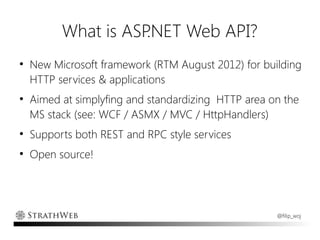 What is ASP.NET Web API?
●
    New Microsoft framework (RTM August 2012) for building
    HTTP services & applications
●
    Aimed at simplyfing and standardizing HTTP area on the
    MS stack (see: WCF / ASMX / MVC / HttpHandlers)
●
    Supports both REST and RPC style services
●
    Open source!




                                                     @filip_woj
 