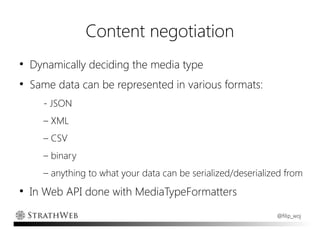 Content negotiation
●
    Dynamically deciding the media type
●
    Same data can be represented in various formats:
      - JSON
      – XML
      – CSV
      – binary
      – anything to what your data can be serialized/deserialized from
●
    In Web API done with MediaTypeFormatters
                                                               @filip_woj
 