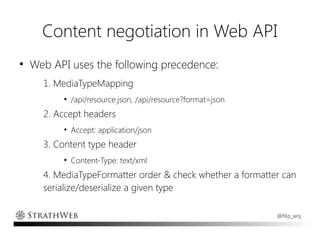 Content negotiation in Web API
●
    Web API uses the following precedence:
      1. MediaTypeMapping
          ●
              /api/resource.json, /api/resource?format=json
      2. Accept headers
          ●
              Accept: application/json
      3. Content type header
          ●
              Content-Type: text/xml
      4. MediaTypeFormatter order & check whether a formatter can
      serialize/deserialize a given type

                                                              @filip_woj
 