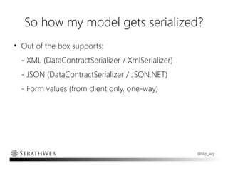 So how my model gets serialized?
●
    Out of the box supports:
    - XML (DataContractSerializer / XmlSerializer)
    - JSON (DataContractSerializer / JSON.NET)
    - Form values (from client only, one-way)




                                                     @filip_woj
 