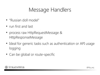 Message Handlers
●
    “Russian doll model”
●
    run first and last
●
    process raw HttpRequestMessage &
    HttpResponseMessage
●
    Ideal for generic tasks such as authentication or API usage
    logging
●
    Can be global or route-specific


                                                         @filip_woj
 