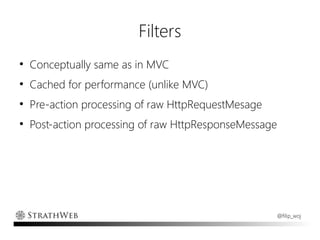 Filters
●
    Conceptually same as in MVC
●
    Cached for performance (unlike MVC)
●
    Pre-action processing of raw HttpRequestMesage
●
    Post-action processing of raw HttpResponseMessage




                                                     @filip_woj
 