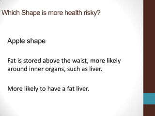 Which Shape is more health risky?



 Apple shape

 Fat is stored above the waist, more likely
 around inner organs, such as liver.

 More likely to have a fat liver.
 