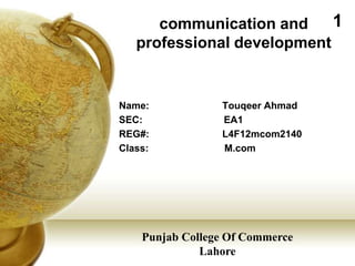 communication and     1
   professional development


Name:            Touqeer Ahmad
SEC:             EA1
REG#:            L4F12mcom2140
Class:           M.com




    Punjab College Of Commerce
              Lahore
 