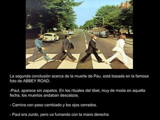 FIN




La segunda conclusión acerca de la muerte de Pau, está basada en la famosa
foto de ABBEY ROAD.

-Paul, aparece sin zapatos. En los rituales del tibet, muy de moda en aquella
fecha, los muertos andaban descalzos.

- Camina con paso cambiado y los ojos cerrados.

- Paul era zurdo, pero va fumando con la mano derecha
 