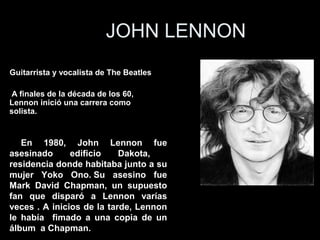 JOHN LENNON
Guitarrista y vocalista de The Beatles

 A finales de la década de los 60,
Lennon inició una carrera como
solista.,


   En 1980, John Lennon fue
asesinado      edificio    Dakota,
residencia donde habitaba junto a su
mujer Yoko Ono. Su asesino fue
Mark David Chapman, un supuesto
fan que disparó a Lennon varías
veces . A inicios de la tarde, Lennon
le había fimado a una copia de un
álbum a Chapman.
 