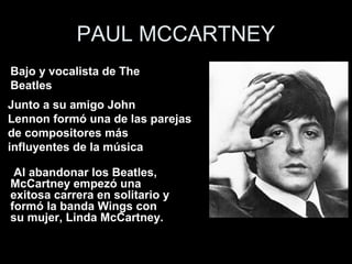 PAUL MCCARTNEY
   •
Bajobajo y vocalista de The BeatlesThe
     y vocalista de
Beatles
Junto a su amigo John
Lennon formó una de las parejas
de compositores más
influyentes de la música

 Al abandonar los Beatles,
McCartney empezó una
exitosa carrera en solitario y
formó la banda Wings con
su mujer, Linda McCartney.
 