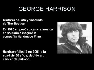 GEORGE HARRISON
Guitarra solista y vocalista
de The Beatles
En 1970 empezó su carrera musical
en solitario e inaguró la
compañía Handmade Films.




Harrison falleció en 2001 a la
edad de 58 años, debido a un
cáncer de pulmón.
 