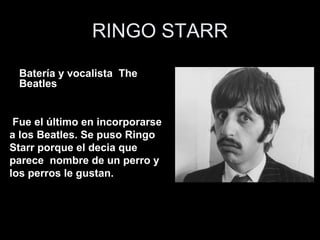RINGO STARR

 Bateríavocalista de The Beatles The
 • Batería y y vocalista
 Beatles


 Fue el último en incorporarse
a los Beatles. Se puso Ringo
Starr porque el decia que
parece nombre de un perro y
los perros le gustan.agradan
 