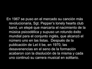 En 1967 se puso en el mercado su canción más
 revolucionaria, Sgt. Pepper’s lonely hearts club
 band, un elepé que marcaría el nacimiento de la
 música psicodélica y supuso un rotundo éxito
 mundial para el conjunto inglés, que alcanzó el
 número uno en las listas. Después de la
 publicación de Let it be, en 1970, las
 desavenencias en el seno de la formación
 acabaron con la disolución de la misma y cada
 uno continuó su carrera musical en solitario.
 