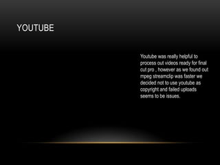 YOUTUBE

          Youtube was really helpful to
          process out videos ready for final
          cut pro , however as we found out
          mpeg streamclip was faster we
          decided not to use youtube as
          copyright and failed uploads
          seems to be issues.
 
