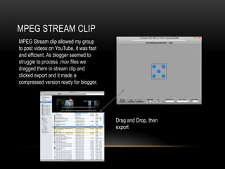 MPEG STREAM CLIP
MPEG Stream clip allowed my group
to post videos on YouTube, it was fast
and efficient. As blogger seemed to
struggle to process .mov files we
dragged them in stream clip and
clicked export and it made a
compressed version ready for blogger.




                                         Drag and Drop, then
                                         export
 