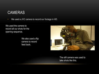 CAMERAS
  •   We used a JVC camera to record our footage in HD.

We used the camera to
record all our shots for the
opening sequence.

                  We also used a flip
                  camera to record
                  feed back.




                                                          The still camera was used to
                                                          take shots like this.
 