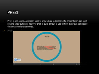 PREZI
•   Prezi is and online application used to show ideas, in the form of a presentation. We used
    prezi to show our pitch, however prezi is quite difficult to use without its default settings so
    customization is quite limited.
•   Prezi
 