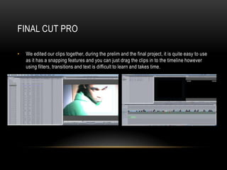 FINAL CUT PRO

•   We edited our clips together, during the prelim and the final project, it is quite easy to use
    as it has a snapping features and you can just drag the clips in to the timeline however
    using filters, transitions and text is difficult to learn and takes time.
 