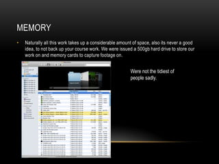 MEMORY
•   Naturally all this work takes up a considerable amount of space, also its never a good
    idea, to not back up your course work. We were issued a 500gb hard drive to store our
    work on and memory cards to capture footage on.


                                                         Were not the tidiest of
                                                         people sadly.
 