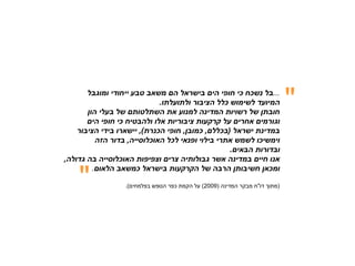 ‫...בל נשכח כי חופי הים בישראל הם משאב טבע ייחודי ומוגבל‬
                             ‫המיועד לשימוש כלל הציבור ולתועלתו.‬
       ‫חובתן של רשויות המדינה למנוע את השתלטותם של בעלי הון‬
                                                                              ‫&ܴǳ;‬
       ‫וגורמים אחרים על קרקעות ציבוריות אלו ולהבטיח כי חופי הים‬
    ‫במדינת ישראל )בכללם, כמובן, חופי הכנרת(, יישארו בידי הציבור‬
          ‫וימשיכו לשמש אתרי בילוי ופנאי לכל האוכלוסייה, בדור הזה‬
                                                  ‫ובדורות הבאים.‬
‫אנו חיים במדינה אשר גבולותיה צרים וצפיפות האוכלוסייה בה גדולה,‬


    ‫&ܴǳ;‬
         ‫ומכאן חשיבותן הרבה של הקרקעות בישראל כמשאב הלאום.‬

                  ‫)מתוך דו"ח מבקר המדינה )9002( על הקמת כפר הנופש בפלמחים(.‬
 