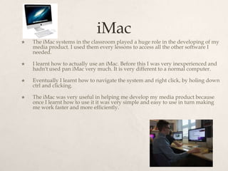 iMac
   The iMac systems in the classroom played a huge role in the developing of my
    media product. I used them every lessons to access all the other software I
    needed.

   I learnt how to actually use an iMac. Before this I was very inexperienced and
    hadn't used pan iMac very much. It is very different to a normal computer.

   Eventually I learnt how to navigate the system and right click, by holing down
    ctrl and clicking.

   The iMac was very useful in helping me develop my media product because
    once I learnt how to use it it was very simple and easy to use in turn making
    me work faster and more efficiently.
 