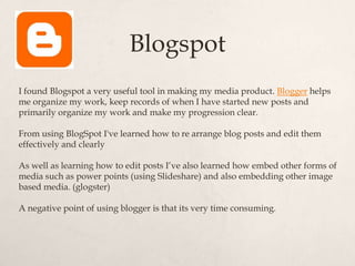Blogspot
I found Blogspot a very useful tool in making my media product. Blogger helps
me organize my work, keep records of when I have started new posts and
primarily organize my work and make my progression clear.

From using BlogSpot I've learned how to re arrange blog posts and edit them
effectively and clearly

As well as learning how to edit posts I’ve also learned how embed other forms of
media such as power points (using Slideshare) and also embedding other image
based media. (glogster)

A negative point of using blogger is that its very time consuming.
 