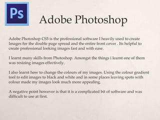 Adobe Photoshop
Adobe Photoshop CS5 is the professional software I heavily used to create
Images for the double page spread and the entire front cover . Its helpful to
create professional looking images fast and with ease.

I learnt many skills from Photoshop. Amongst the things i learnt one of them
was resizing images effectively.

I also learnt how to change the colours of my images. Using the colour gradient
tool to edit images to black and white and in some places leaving spots with
colour made my images look much more appealing.

A negative point however is that it is a complicated bit of software and was
difficult to use at first.
 