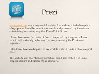 Prezi
www.prezi.com was a very useful website. I would say it is the best piece
of equipment I used because it was simple and presented my ideas in an
entertaining interesting way that PowerPoint did not.

I learnt how to use the basics of Prezi. I imported my images and learnt
how to add text and graphics such as arrows making the Prezi more
organised

I also learnt how to add paths to my work to make it run in a chronological
order.

This website was exceptionally useful as I could also embed it in to my
blogger account and further my coursework.
 