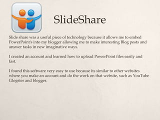 SlideShare
Slide share was a useful piece of technology because it allows me to embed
PowerPoint's into my blogger allowing me to make interesting Blog posts and
answer tasks in new imaginative ways.

I created an account and learned how to upload PowerPoint files easily and
fast.

I found this software very easy to use because its similar to other websites
where you make an account and do the work on that website, such as YouTube
Glogster and blogger.
 